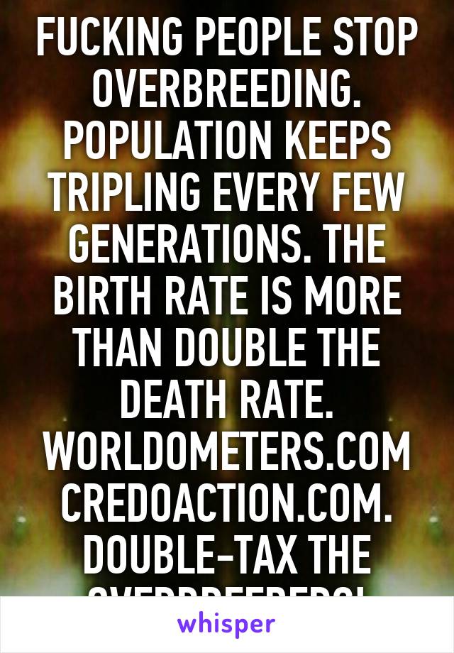 FUCKING PEOPLE STOP OVERBREEDING. POPULATION KEEPS TRIPLING EVERY FEW GENERATIONS. THE BIRTH RATE IS MORE THAN DOUBLE THE DEATH RATE. WORLDOMETERS.COM CREDOACTION.COM. DOUBLE-TAX THE OVERBREEDERS!