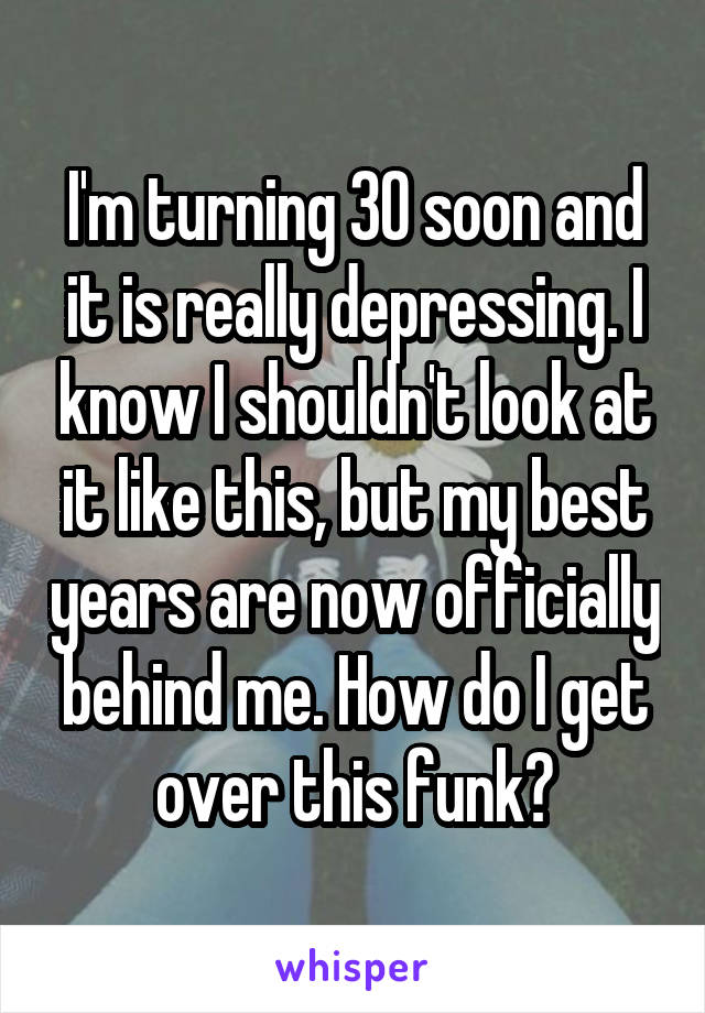 I'm turning 30 soon and it is really depressing. I know I shouldn't look at it like this, but my best years are now officially behind me. How do I get over this funk?