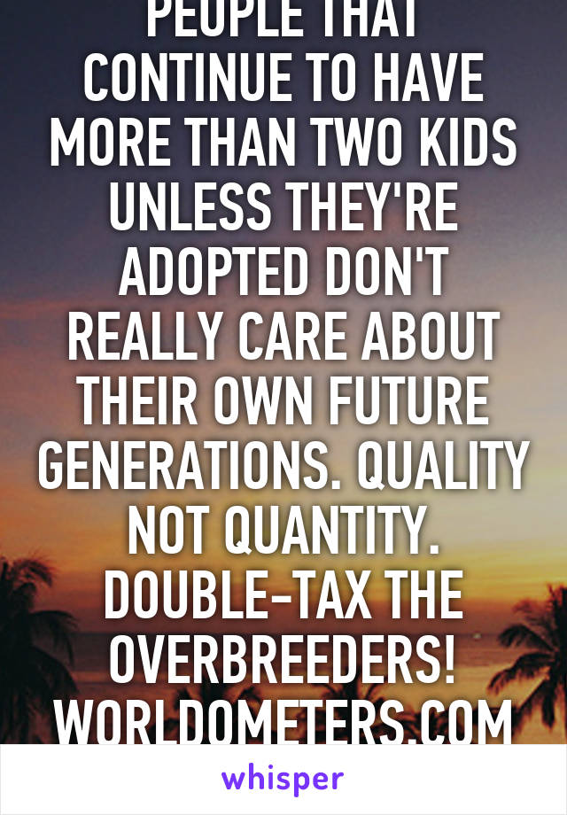 PEOPLE THAT CONTINUE TO HAVE MORE THAN TWO KIDS UNLESS THEY'RE ADOPTED DON'T REALLY CARE ABOUT THEIR OWN FUTURE GENERATIONS. QUALITY NOT QUANTITY. DOUBLE-TAX THE OVERBREEDERS! WORLDOMETERS.COM EWG.ORG