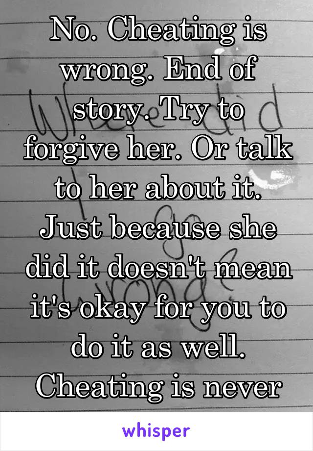 No. Cheating is wrong. End of story. Try to forgive her. Or talk to her about it. Just because she did it doesn't mean it's okay for you to do it as well. Cheating is never okay. 