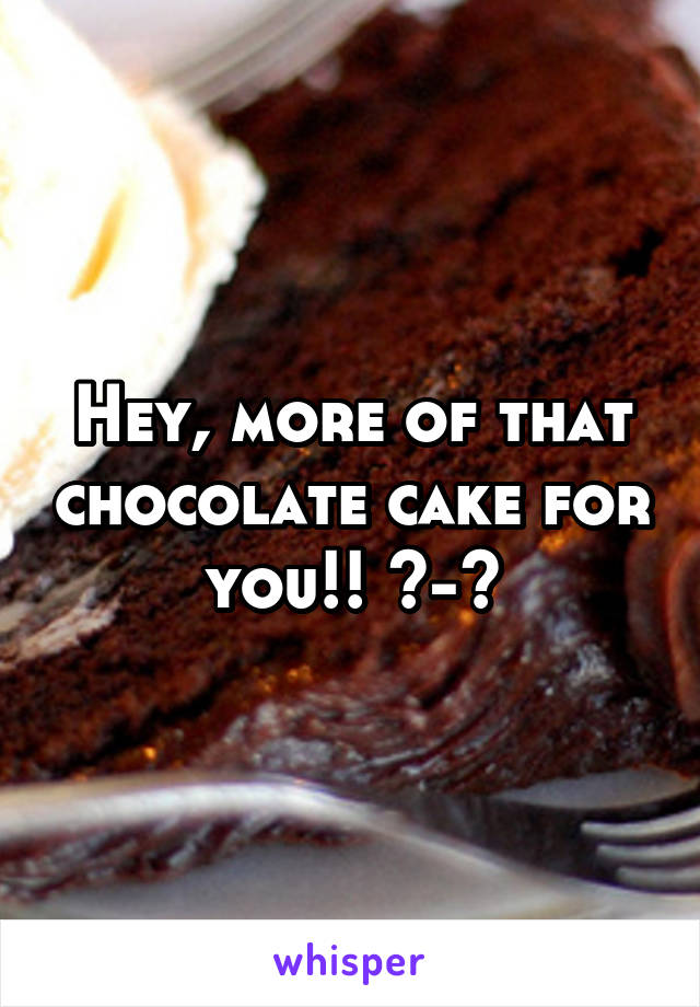 Hey, more of that chocolate cake for you!! ^-^