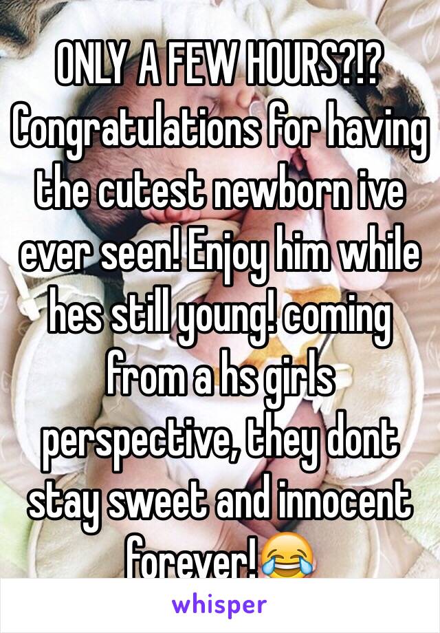 ONLY A FEW HOURS?!? Congratulations for having the cutest newborn ive ever seen! Enjoy him while hes still young! coming from a hs girls perspective, they dont stay sweet and innocent forever!😂