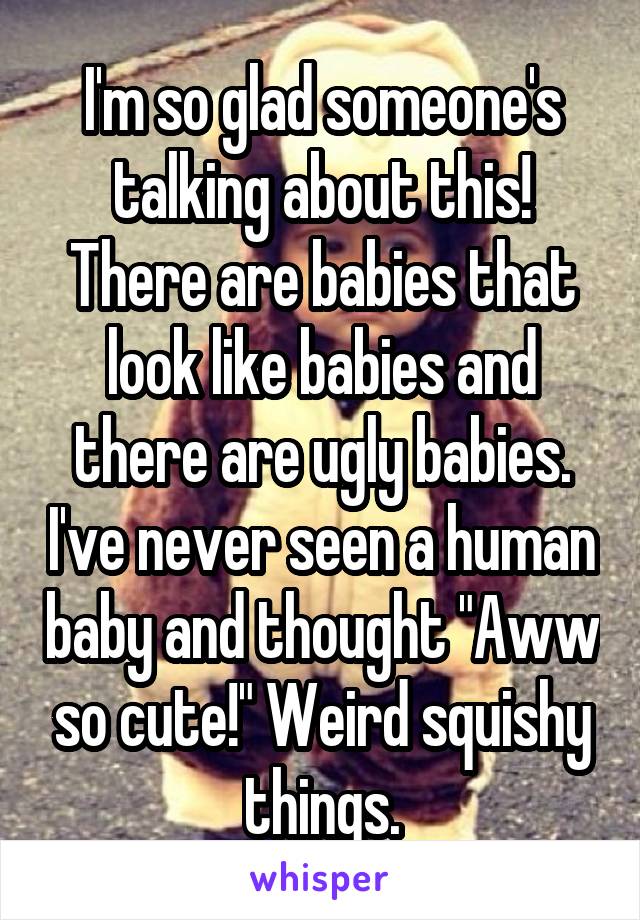 I'm so glad someone's talking about this! There are babies that look like babies and there are ugly babies. I've never seen a human baby and thought "Aww so cute!" Weird squishy things.