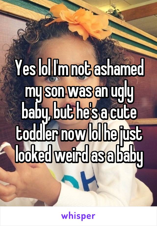 Yes lol I'm not ashamed my son was an ugly baby, but he's a cute toddler now lol he just looked weird as a baby