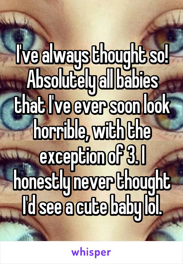 I've always thought so! Absolutely all babies that I've ever soon look horrible, with the exception of 3. I honestly never thought I'd see a cute baby lol.