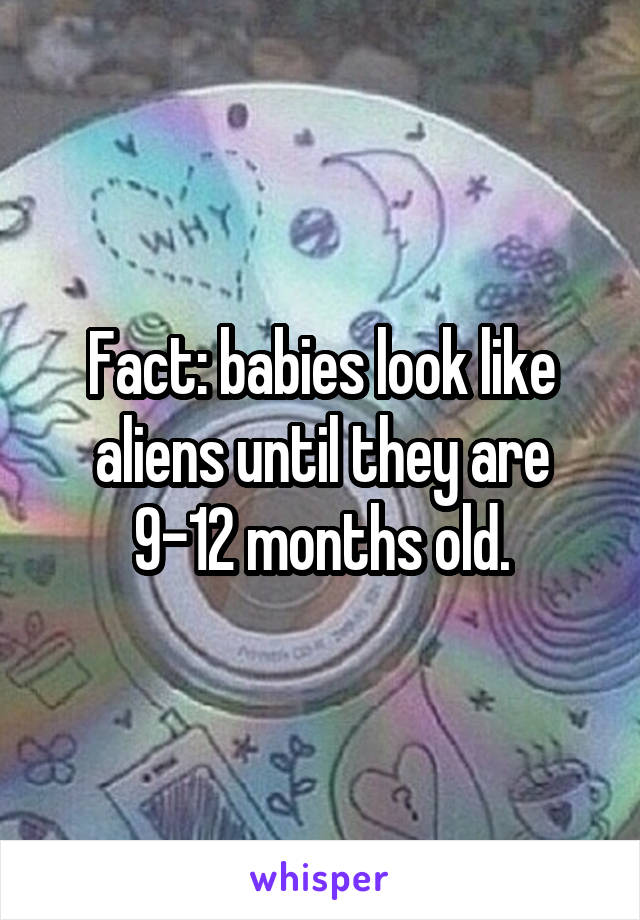 Fact: babies look like aliens until they are 9-12 months old.