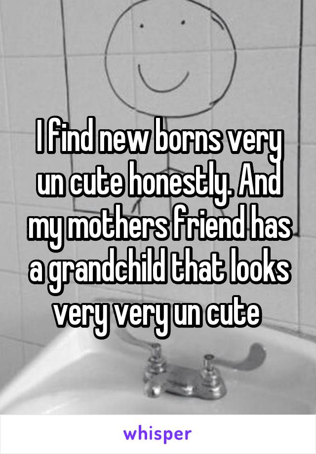 I find new borns very un cute honestly. And my mothers friend has a grandchild that looks very very un cute 