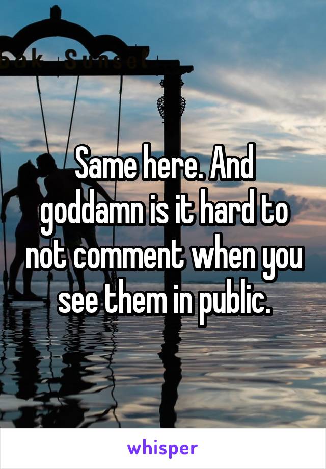 Same here. And goddamn is it hard to not comment when you see them in public.