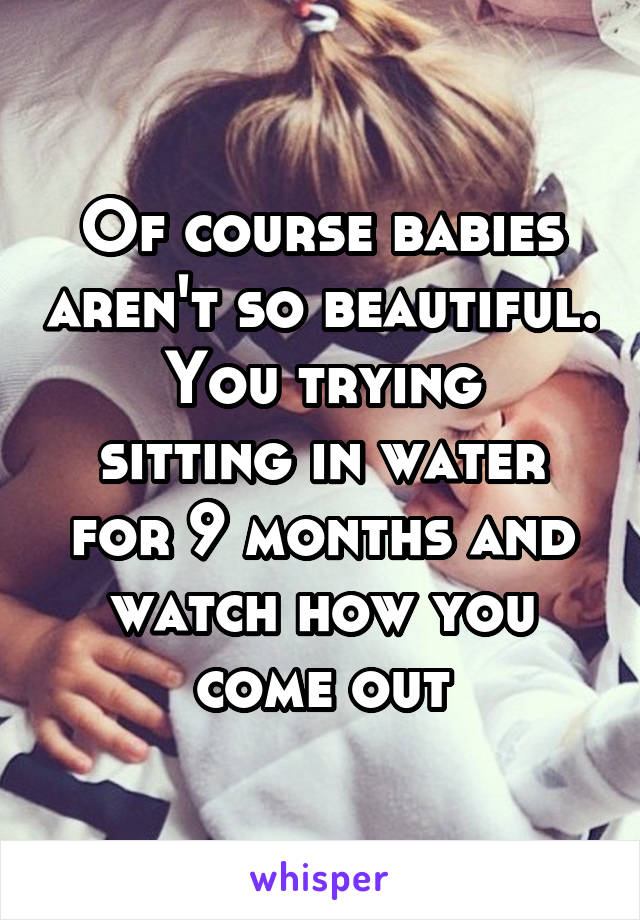 Of course babies aren't so beautiful.
You trying sitting in water for 9 months and watch how you come out