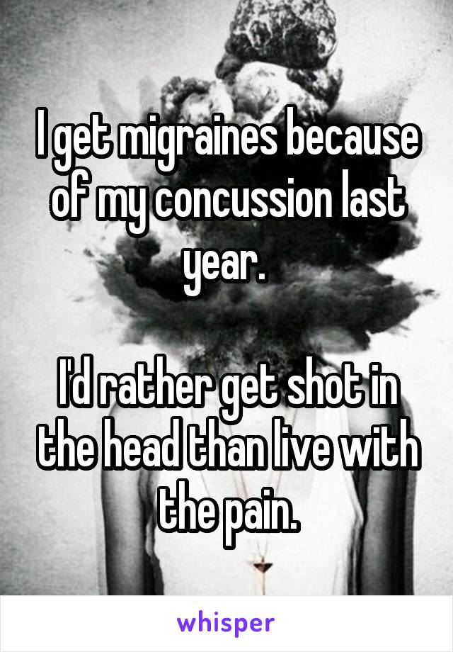 I get migraines because of my concussion last year. 

I'd rather get shot in the head than live with the pain.