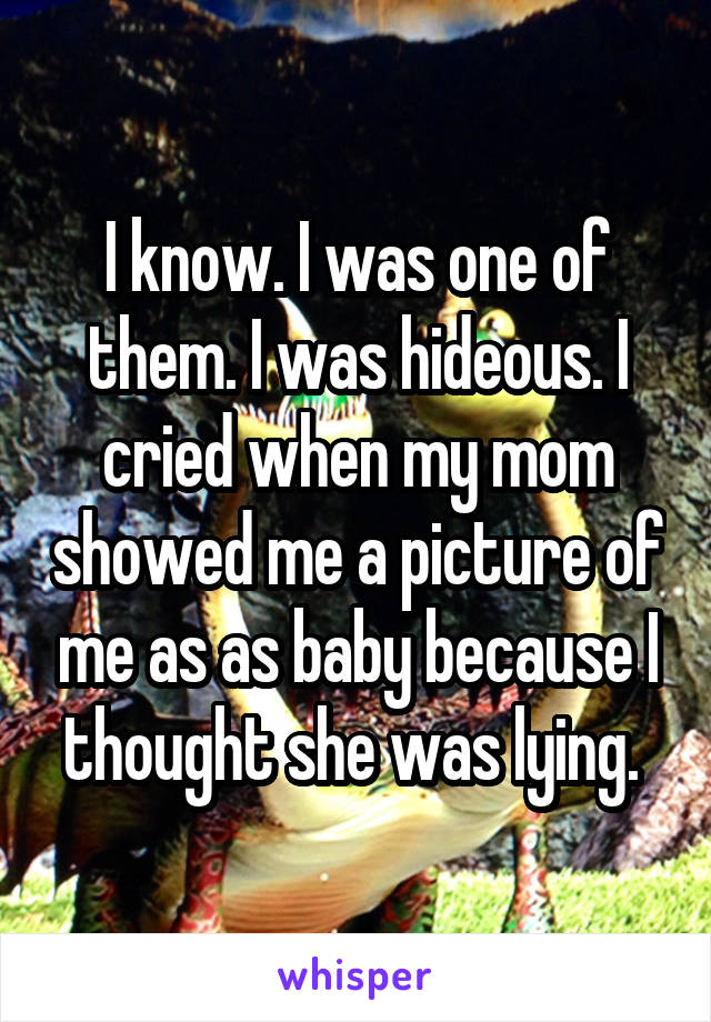 I know. I was one of them. I was hideous. I cried when my mom showed me a picture of me as as baby because I thought she was lying. 