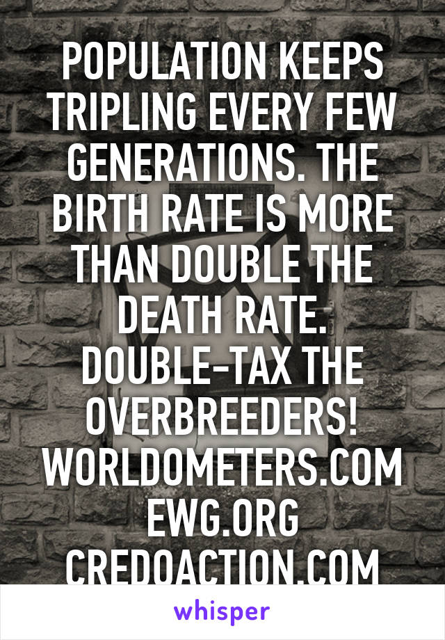 POPULATION KEEPS TRIPLING EVERY FEW GENERATIONS. THE BIRTH RATE IS MORE THAN DOUBLE THE DEATH RATE. DOUBLE-TAX THE OVERBREEDERS! WORLDOMETERS.COM EWG.ORG CREDOACTION.COM