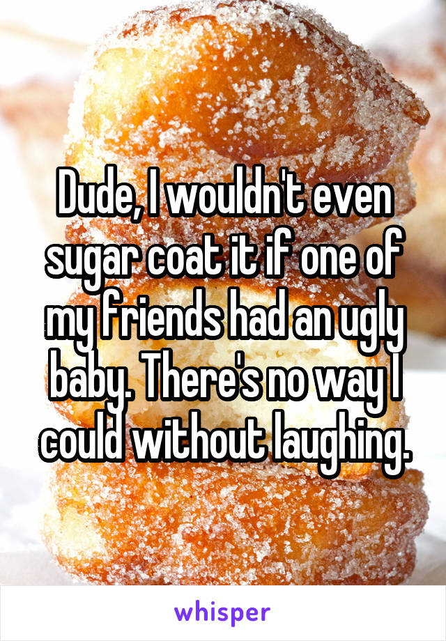 Dude, I wouldn't even sugar coat it if one of my friends had an ugly baby. There's no way I could without laughing.