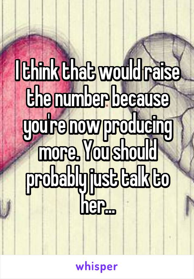 I think that would raise the number because you're now producing more. You should probably just talk to her...