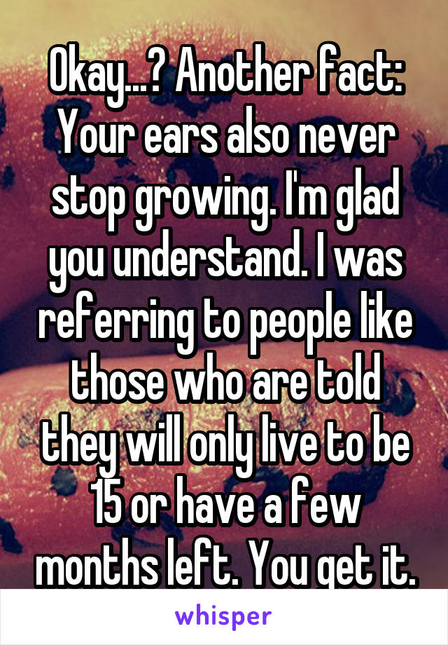 Okay...? Another fact: Your ears also never stop growing. I'm glad you understand. I was referring to people like those who are told they will only live to be 15 or have a few months left. You get it.