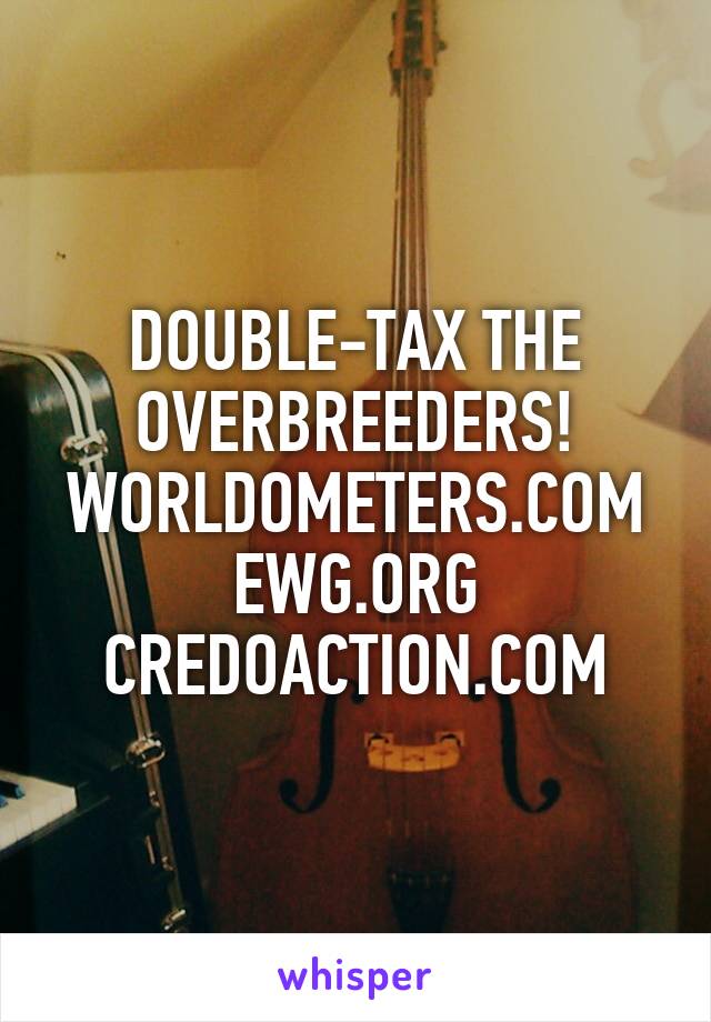 DOUBLE-TAX THE OVERBREEDERS! WORLDOMETERS.COM EWG.ORG CREDOACTION.COM