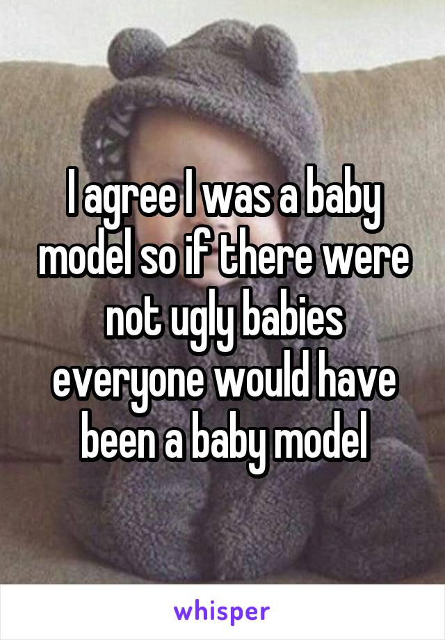 I agree I was a baby model so if there were not ugly babies everyone would have been a baby model