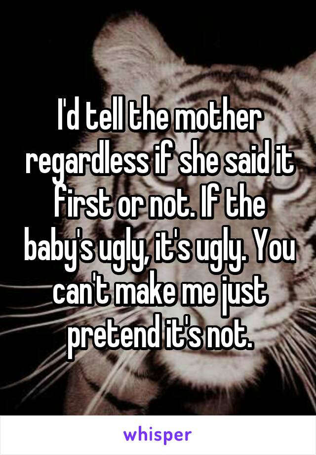 I'd tell the mother regardless if she said it first or not. If the baby's ugly, it's ugly. You can't make me just pretend it's not.