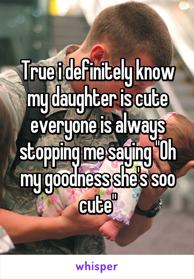 True i definitely know my daughter is cute everyone is always stopping me saying "Oh my goodness she's soo cute"