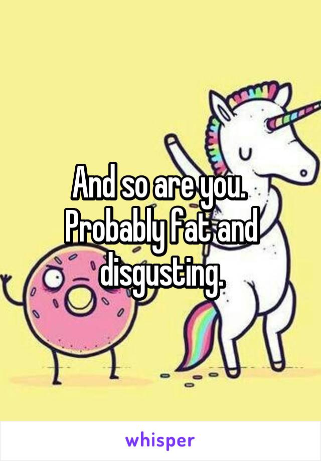 And so are you. 
Probably fat and disgusting.