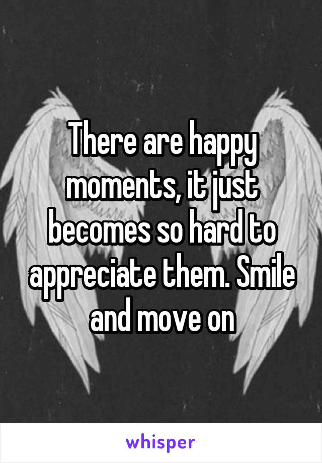 There are happy moments, it just becomes so hard to appreciate them. Smile and move on