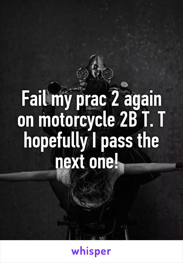 Fail my prac 2 again on motorcycle 2B T. T hopefully I pass the next one!  