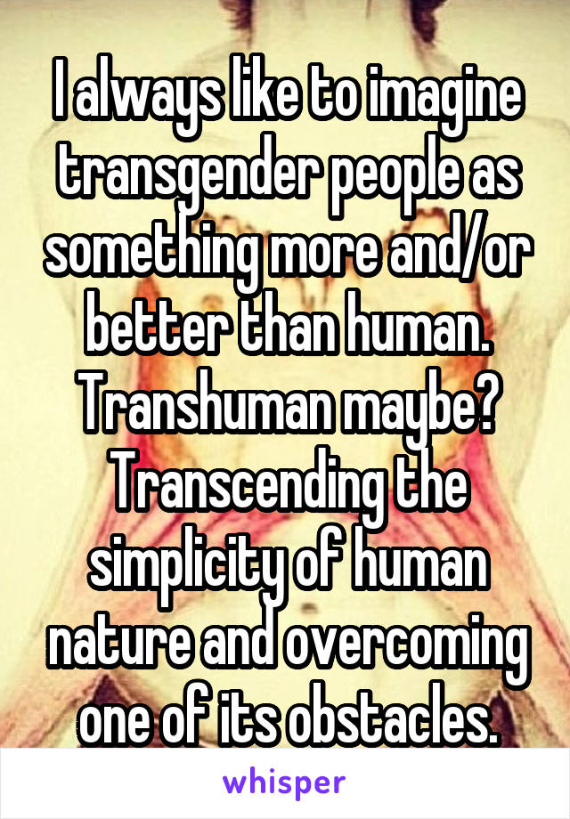 I always like to imagine transgender people as something more and/or better than human. Transhuman maybe? Transcending the simplicity of human nature and overcoming one of its obstacles.