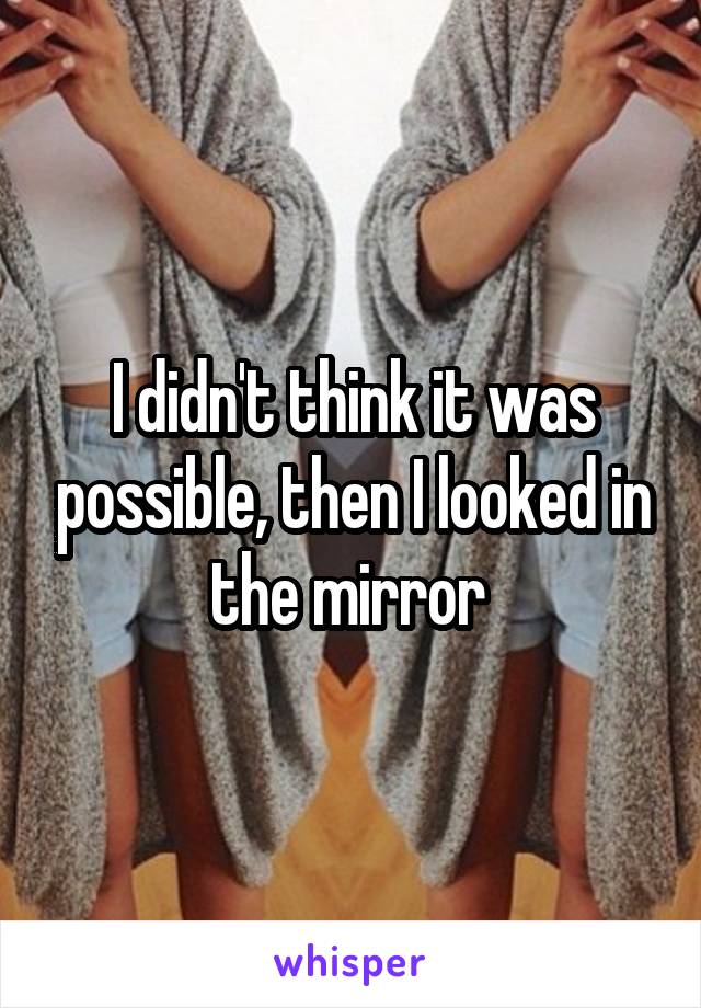 I didn't think it was possible, then I looked in the mirror 