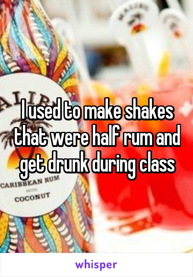 I used to make shakes that were half rum and get drunk during class