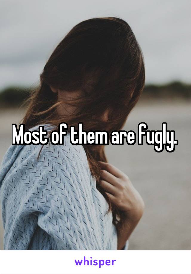 Most of them are fugly. 