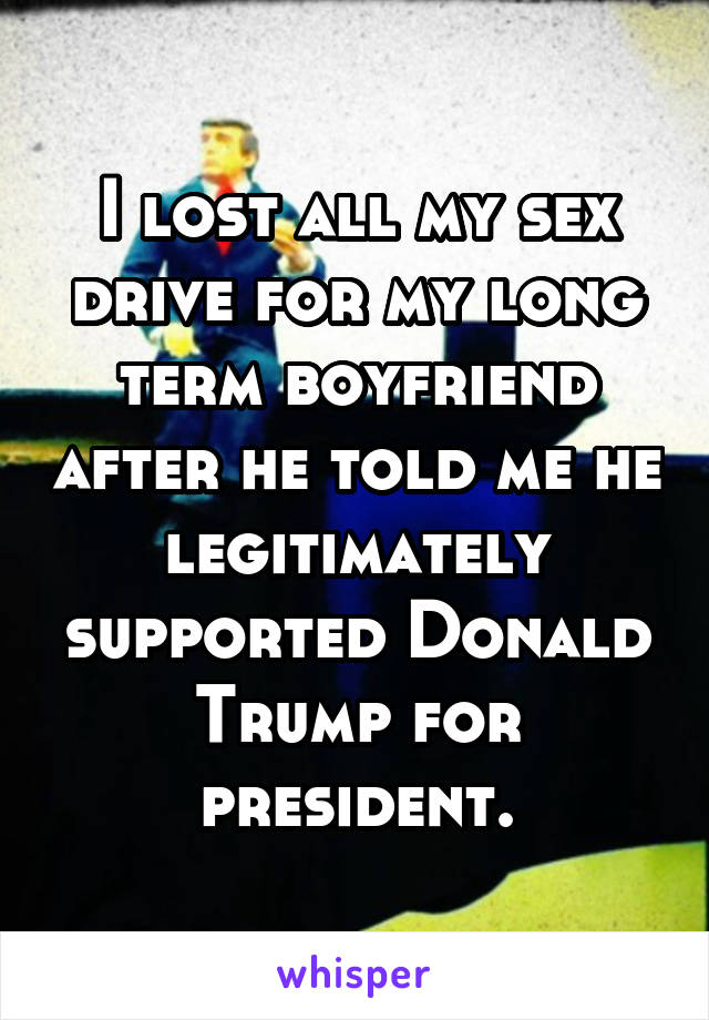 I lost all my sex drive for my long term boyfriend after he told me he legitimately supported Donald Trump for president.