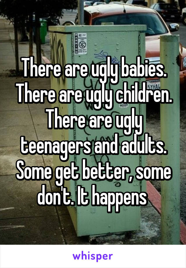 There are ugly babies. There are ugly children. There are ugly teenagers and adults. Some get better, some don't. It happens 