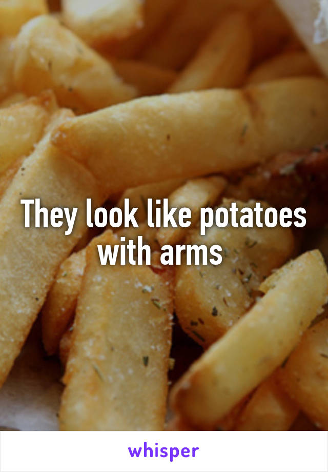 They look like potatoes with arms 