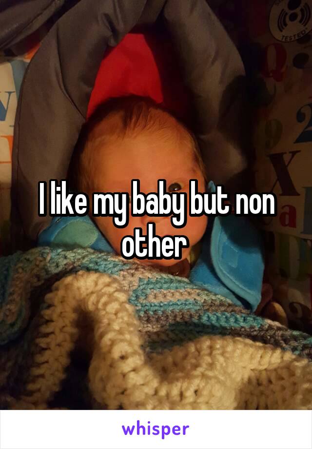 I like my baby but non other 