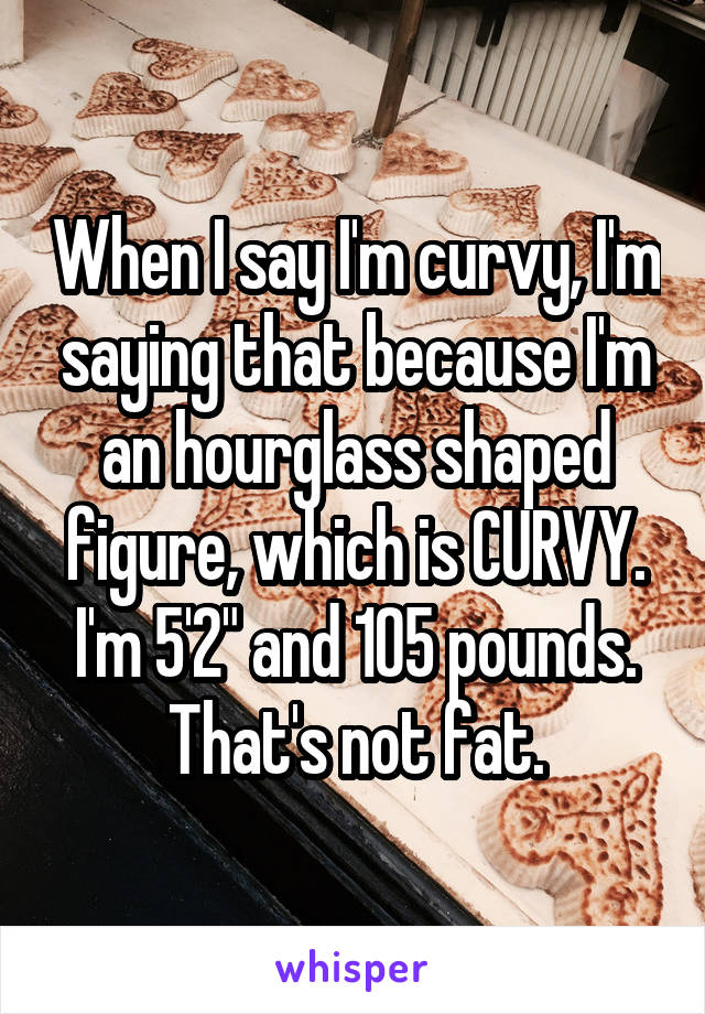 When I say I'm curvy, I'm saying that because I'm an hourglass shaped figure, which is CURVY. I'm 5'2" and 105 pounds. That's not fat.