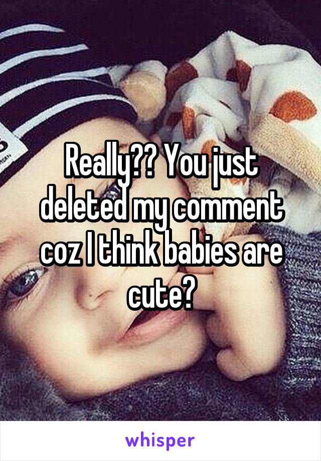 Really?? You just deleted my comment coz I think babies are cute?