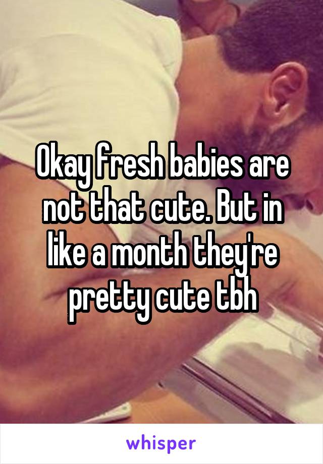 Okay fresh babies are not that cute. But in like a month they're pretty cute tbh