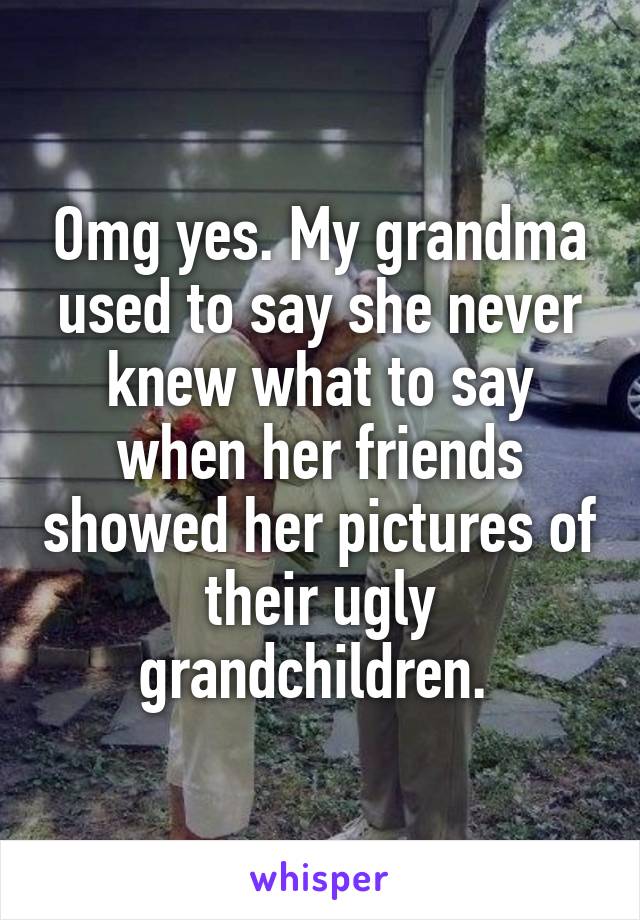 Omg yes. My grandma used to say she never knew what to say when her friends showed her pictures of their ugly grandchildren. 