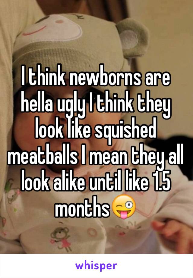 I think newborns are hella ugly I think they look like squished meatballs I mean they all look alike until like 1.5 months😜