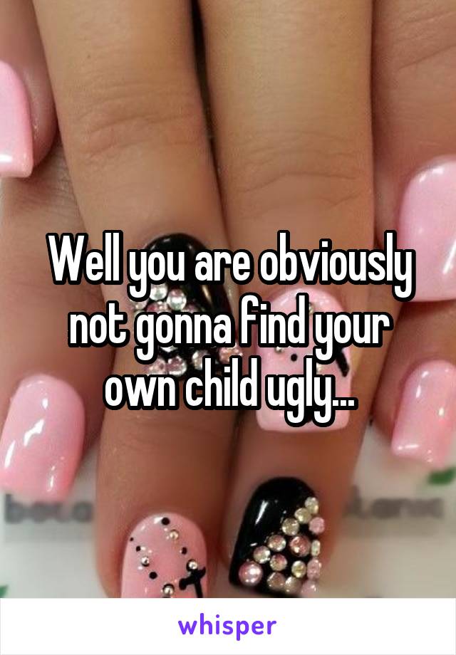 Well you are obviously not gonna find your own child ugly...