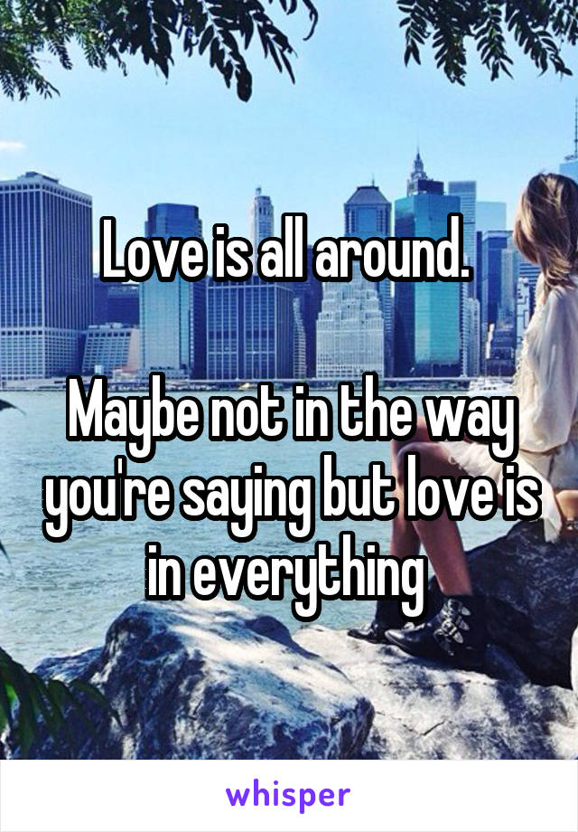 Love is all around. 

Maybe not in the way you're saying but love is in everything 