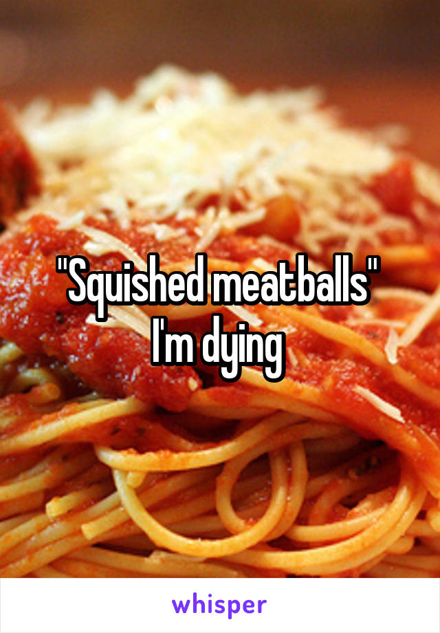 "Squished meatballs" 
I'm dying 