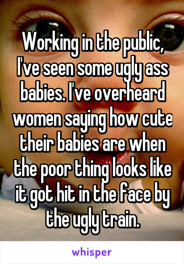 Working in the public, I've seen some ugly ass babies. I've overheard women saying how cute their babies are when the poor thing looks like it got hit in the face by the ugly train.