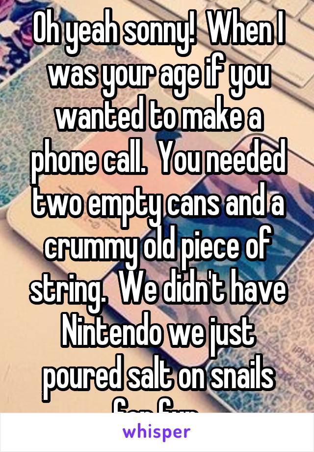 Oh yeah sonny!  When I was your age if you wanted to make a phone call.  You needed two empty cans and a crummy old piece of string.  We didn't have Nintendo we just poured salt on snails for fun.