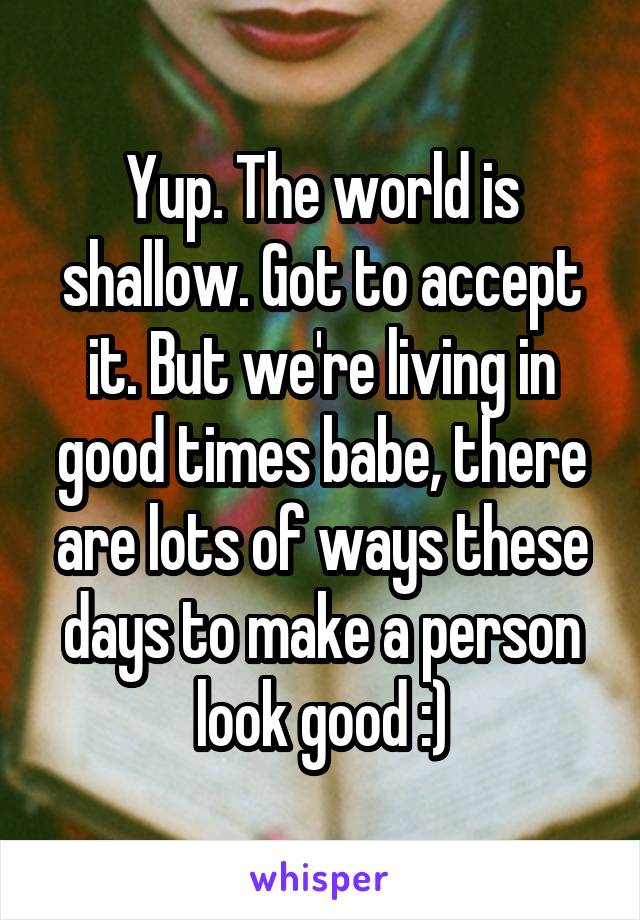 Yup. The world is shallow. Got to accept it. But we're living in good times babe, there are lots of ways these days to make a person look good :)