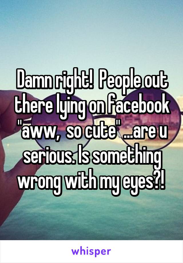 Damn right!  People out there lying on facebook "aww,  so cute" ...are u serious. Is something wrong with my eyes?! 