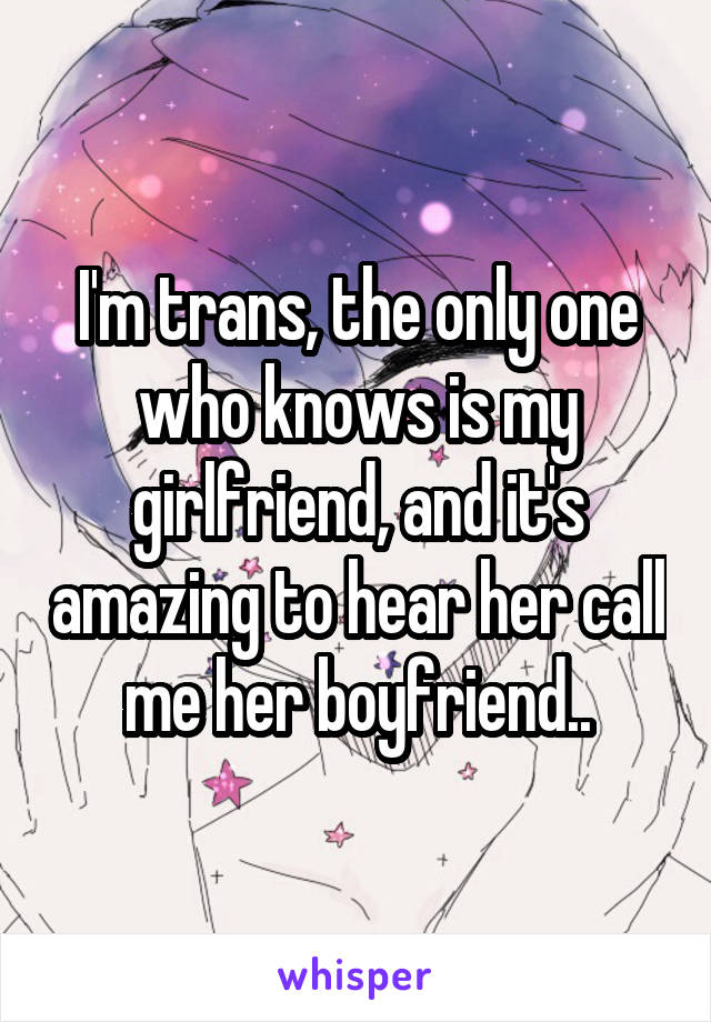 I'm trans, the only one who knows is my girlfriend, and it's amazing to hear her call me her boyfriend..