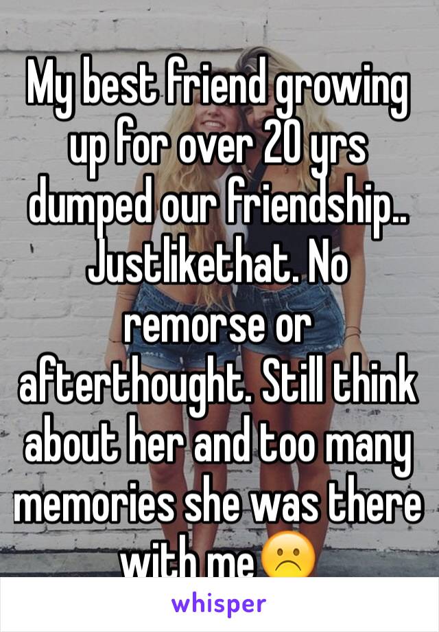 My best friend growing up for over 20 yrs dumped our friendship.. Justlikethat. No remorse or afterthought. Still think about her and too many memories she was there with me☹️