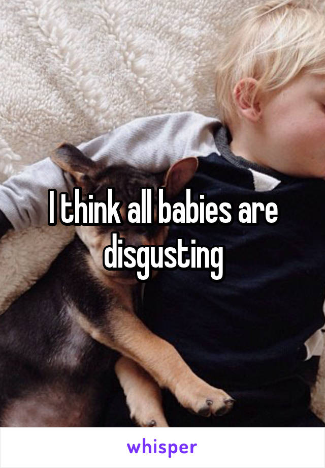 I think all babies are disgusting