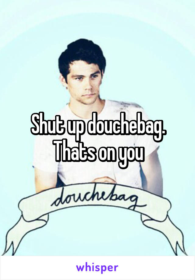 Shut up douchebag. Thats on you